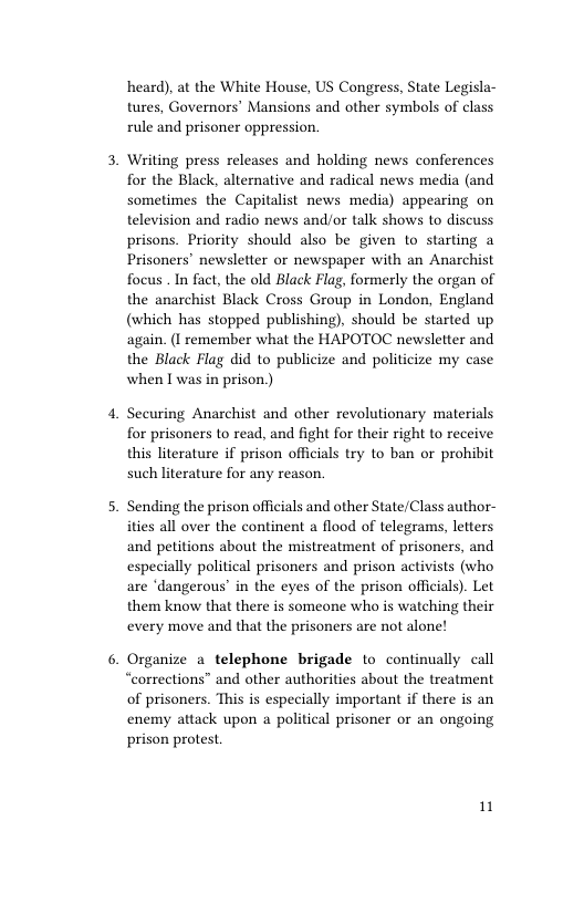 heard), at the White House, US Congress, State Legisla- tures, Governors’ Mansions and other symbols of class rule and prisoner oppression.  Writing press releases and holding news conferences for the Black, alternative and radical news media (and sometimes the Capitalist news media) appearing on television and radio news and/or talk shows to discuss prisons. Priority should also be given to starting a Prisoners’ newsletter or newspaper with an Anarchist focus . In fact, the old Black Flag, formerly the organ of the anarchist Black Cross Group in London, England (which has stopped publishing), should be started up again. (I remember what the HAPOTOC newsletter and the Black Flag did to publicize and politicize my case when I was in prison.)  Securing Anarchist and other revolutionary materials for prisoners to read, and fight for their right to receive this literature if prison officials try to ban or prohibit such literature for any reason.  Sending the prison officials and other State/Class author- ities all over the continent a flood of telegrams, letters and petitions about the mistreatment of prisoners, and especially political prisoners and prison activists (who are ‘dangerous’ in the eyes of the prison officials). Let them know that there is someone who is watching their every move and that the prisoners are not alone!  Organize a_telephone brigade to continually call “corrections” and other authorities about the treatment of prisoners. This is especially important if there is an enemy attack upon a political prisoner or an ongoing prison protest.  1 